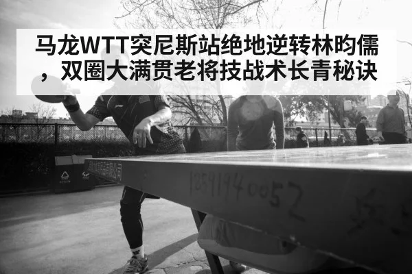 马龙WTT突尼斯站绝地逆转林昀儒,双圈大满贯老将技战术长青秘诀