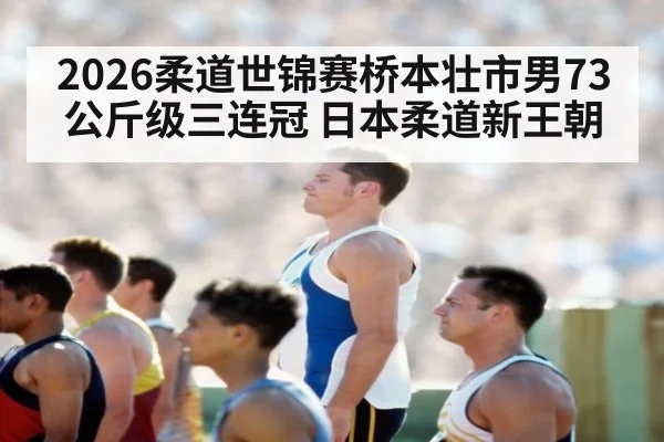 2026柔道世锦赛桥本壮市男73公斤级三连冠 日本柔道新王朝